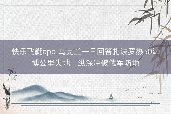 快乐飞艇app 乌克兰一日回答扎波罗热50渊博公里失地！纵深冲破俄军防地