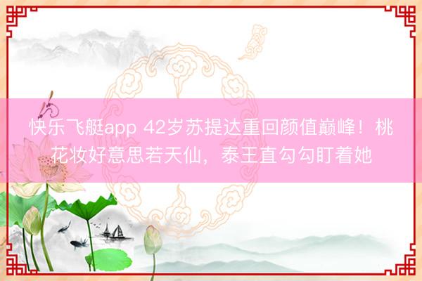 快乐飞艇app 42岁苏提达重回颜值巅峰!桃花妆好意思若天仙,泰王直勾勾盯着她
