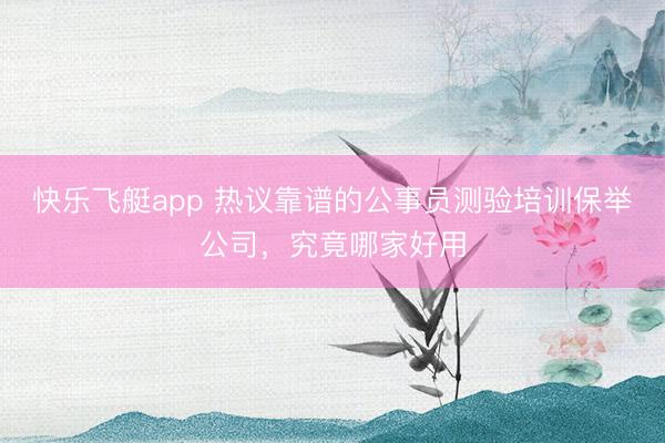 快乐飞艇app 热议靠谱的公事员测验培训保举公司，究竟哪家好用