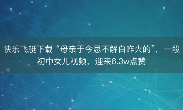 快乐飞艇下载 “母亲于今思不解白咋火的”，一段初中女儿视频，迎来6.3w点赞
