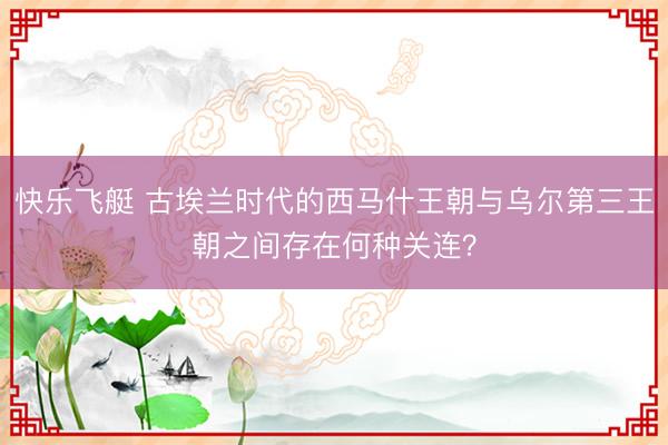 快乐飞艇 古埃兰时代的西马什王朝与乌尔第三王朝之间存在何种关连？
