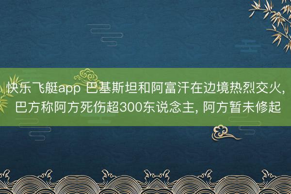 快乐飞艇app 巴基斯坦和阿富汗在边境热烈交火, 巴方称阿方死伤超300东说念主, 阿方暂未修起