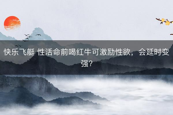 快乐飞艇 性活命前喝红牛可激励性欲,会延时变强?