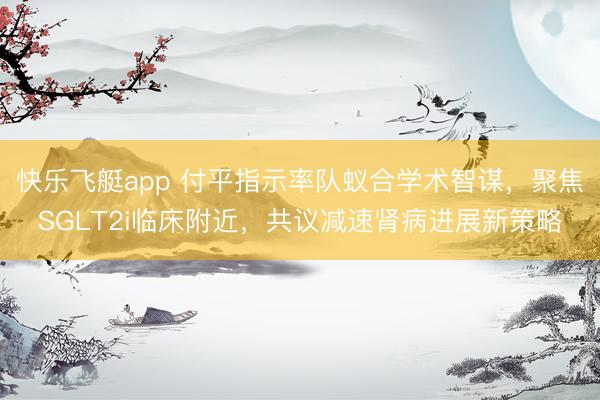 快乐飞艇app 付平指示率队蚁合学术智谋，聚焦SGLT2i临床附近，共议减速肾病进展新策略