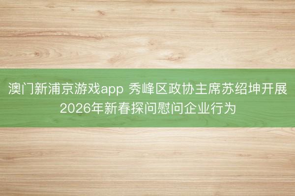 澳门新浦京游戏app 秀峰区政协主席苏绍坤开展2026年新春探问慰问企业行为