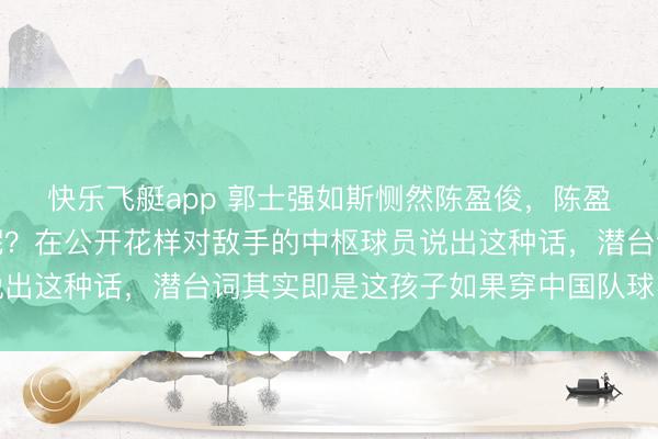 快乐飞艇app 郭士强如斯恻然陈盈俊，陈盈俊能否代表中国打球呢？在公开花样对敌手的中枢球员说出这种话，潜台词其实即是这孩子如果穿中国队球衣该多好