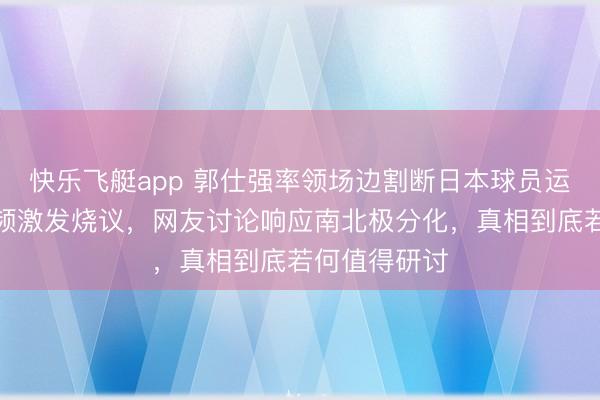 快乐飞艇app 郭仕强率领场边割断日本球员运球，这个视频激发烧议，网友讨论响应南北极分化，真相到底若何值得研讨