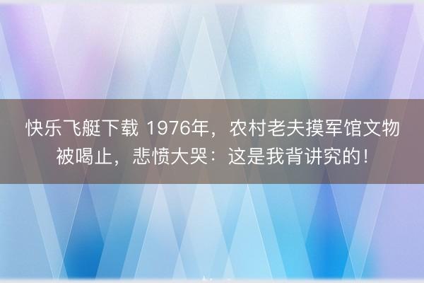 快乐飞艇下载 1976年，农村老夫摸军馆文物被喝止，悲愤大哭：这是我背讲究的！